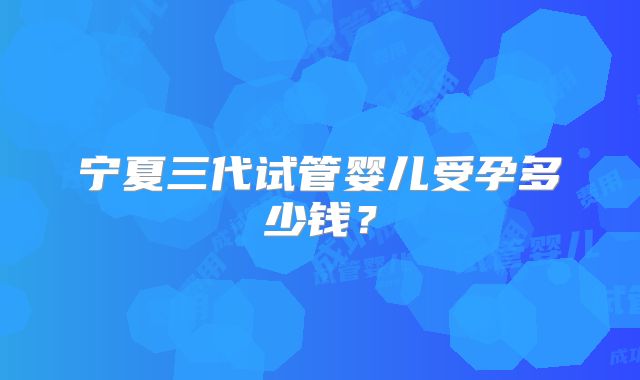 宁夏三代试管婴儿受孕多少钱？