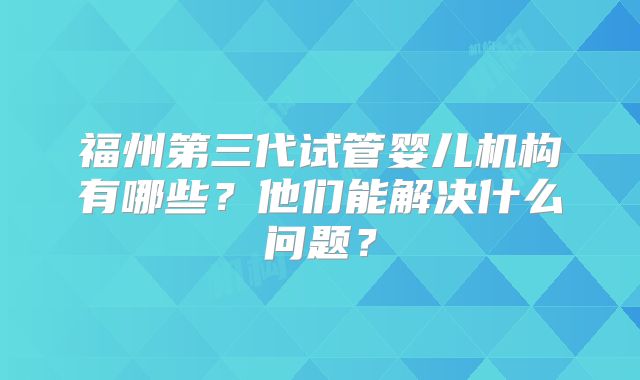 福州第三代试管婴儿机构有哪些？他们能解决什么问题？
