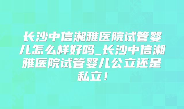 长沙中信湘雅医院试管婴儿怎么样好吗_长沙中信湘雅医院试管婴儿公立还是私立!