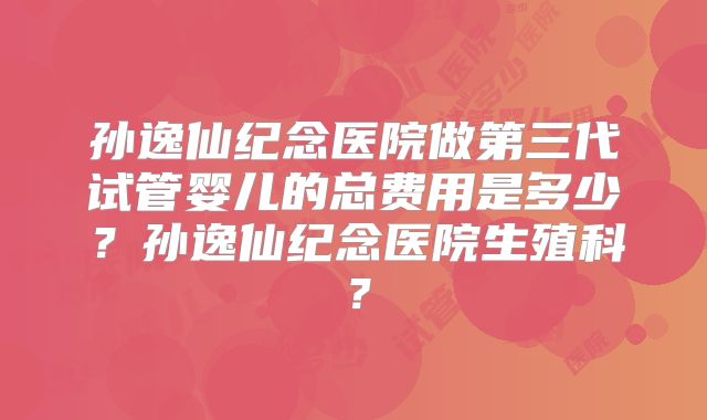 孙逸仙纪念医院做第三代试管婴儿的总费用是多少？孙逸仙纪念医院生殖科？