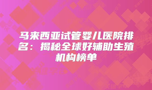 马来西亚试管婴儿医院排名:揭秘全球好辅助生殖机构榜单