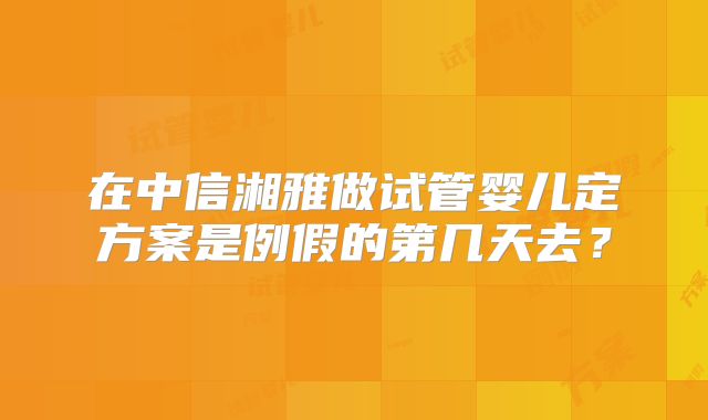 在中信湘雅做试管婴儿定方案是例假的第几天去?