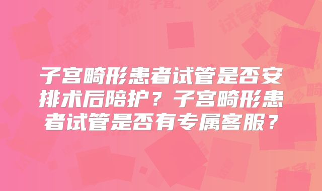 子宫畸形患者试管是否安排术后陪护？子宫畸形患者试管是否有专属客服？