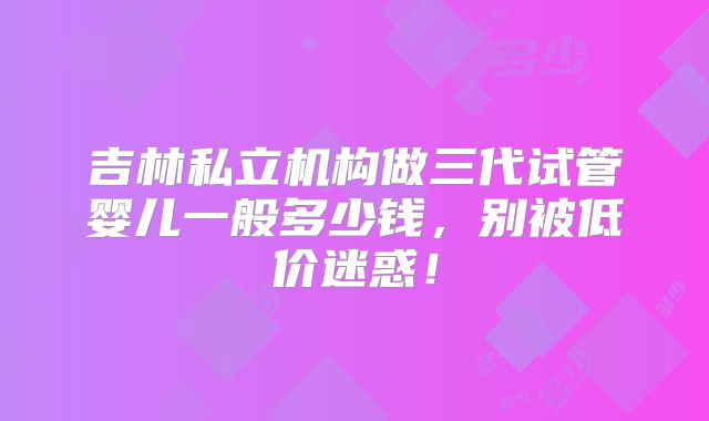 吉林私立机构做三代试管婴儿一般多少钱，别被低价迷惑！