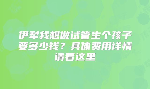 伊犁我想做试管生个孩子要多少钱？具体费用详情请看这里