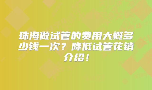 珠海做试管的费用大概多少钱一次？降低试管花销介绍！