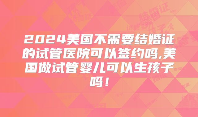 2024美国不需要结婚证的试管医院可以签约吗,美国做试管婴儿可以生孩子吗!