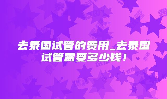 去泰国试管的费用_去泰国试管需要多少钱！