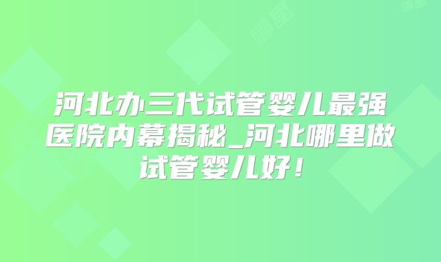 河北办三代试管婴儿最强医院内幕揭秘_河北哪里做试管婴儿好！
