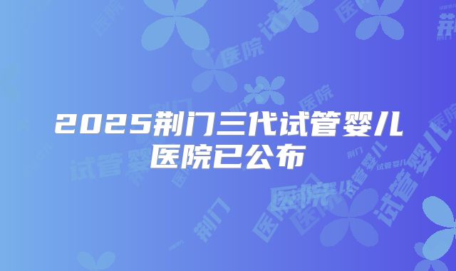 2025荆门三代试管婴儿医院已公布