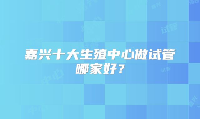 嘉兴十大生殖中心做试管哪家好?