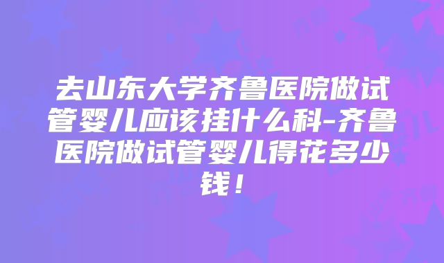 去山东大学齐鲁医院做试管婴儿应该挂什么科-齐鲁医院做试管婴儿得花多少钱！