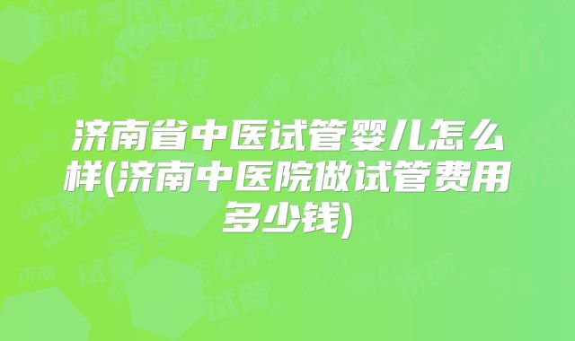 济南省中医试管婴儿怎么样(济南中医院做试管费用多少钱)