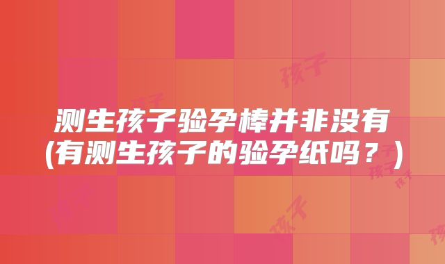 测生孩子验孕棒并非没有(有测生孩子的验孕纸吗?)