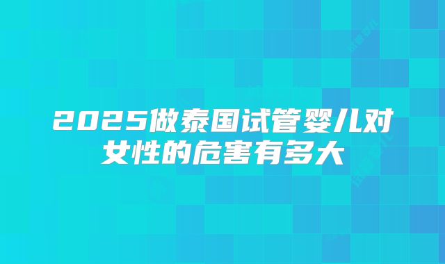 2025做泰国试管婴儿对女性的危害有多大