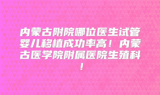 内蒙古附院哪位医生试管婴儿移植成功率高！内蒙古医学院附属医院生殖科！
