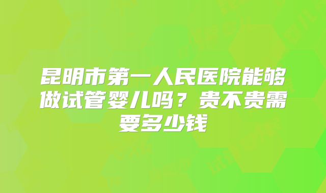 昆明市第一人民医院能够做试管婴儿吗？贵不贵需要多少钱