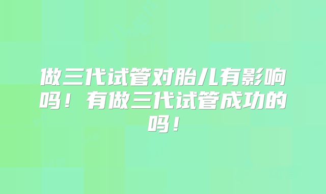 做三代试管对胎儿有影响吗！有做三代试管成功的吗！