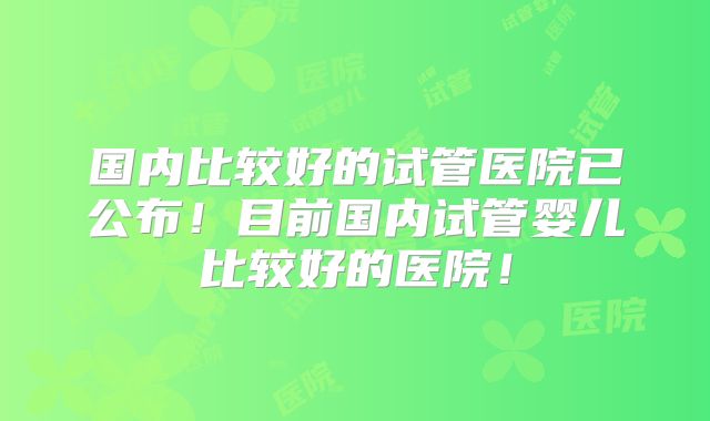国内比较好的试管医院已公布！目前国内试管婴儿比较好的医院！