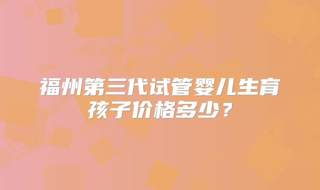 福州第三代试管婴儿生育孩子价格多少?