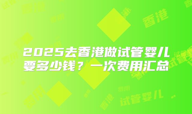 2025去香港做试管婴儿要多少钱？一次费用汇总