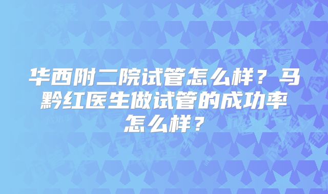 华西附二院试管怎么样?马黔红医生做试管的成功率怎么样?