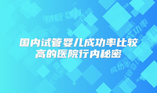 国内试管婴儿成功率比较高的医院行内秘密