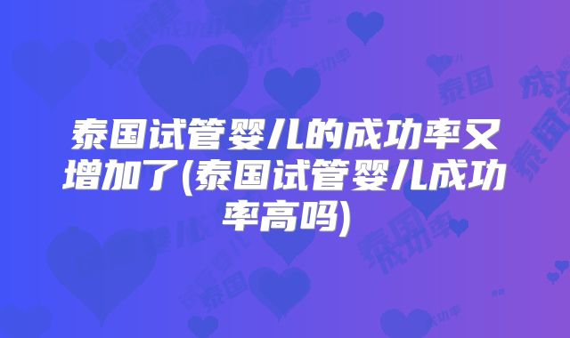 泰国试管婴儿的成功率又增加了(泰国试管婴儿成功率高吗)