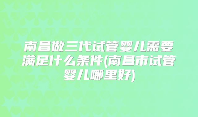 南昌做三代试管婴儿需要满足什么条件(南昌市试管婴儿哪里好)