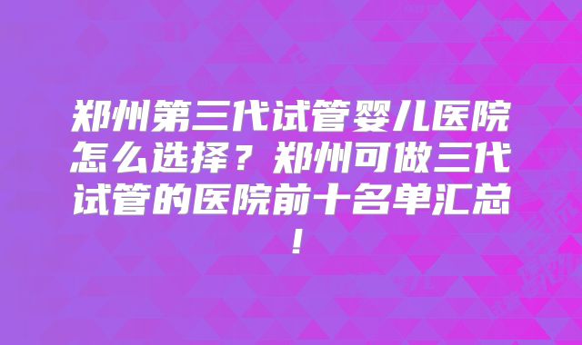 郑州第三代试管婴儿医院怎么选择？郑州可做三代试管的医院前十名单汇总！