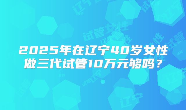 2025年在辽宁40岁女性做三代试管10万元够吗？