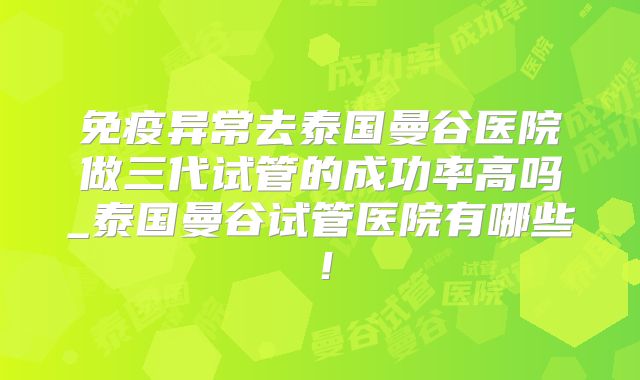 免疫异常去泰国曼谷医院做三代试管的成功率高吗_泰国曼谷试管医院有哪些!