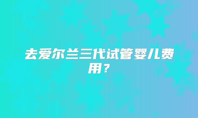 去爱尔兰三代试管婴儿费用？