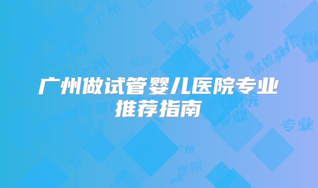 广州做试管婴儿医院专业推荐指南