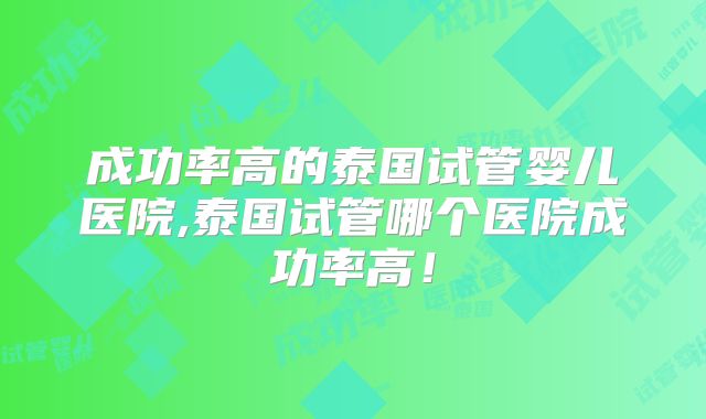 成功率高的泰国试管婴儿医院,泰国试管哪个医院成功率高！