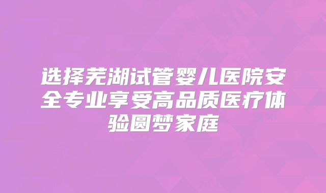 选择芜湖试管婴儿医院安全专业享受高品质医疗体验圆梦家庭