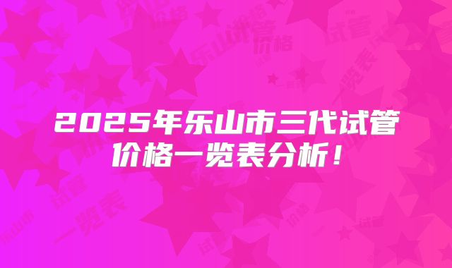 2025年乐山市三代试管价格一览表分析！