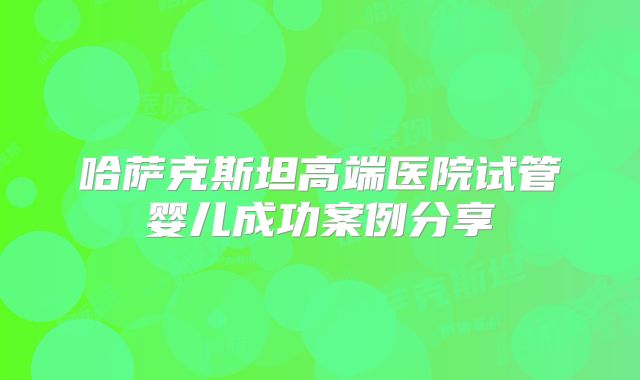 哈萨克斯坦高端医院试管婴儿成功案例分享