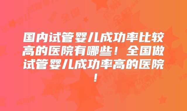 国内试管婴儿成功率比较高的医院有哪些！全国做试管婴儿成功率高的医院！