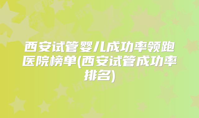 西安试管婴儿成功率领跑医院榜单(西安试管成功率排名)