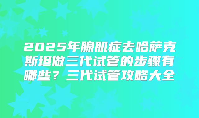 2025年腺肌症去哈萨克斯坦做三代试管的步骤有哪些？三代试管攻略大全