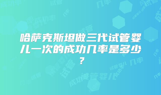 哈萨克斯坦做三代试管婴儿一次的成功几率是多少？
