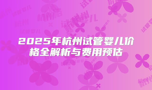 2025年杭州试管婴儿价格全解析与费用预估