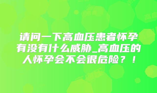 请问一下高血压患者怀孕有没有什么威胁_高血压的人怀孕会不会很危险？！