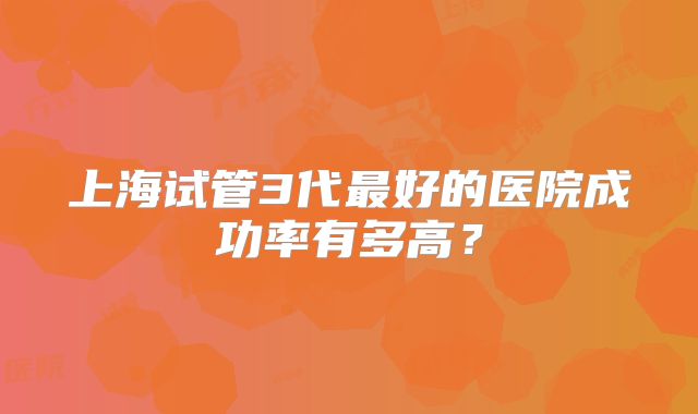 上海试管3代最好的医院成功率有多高？