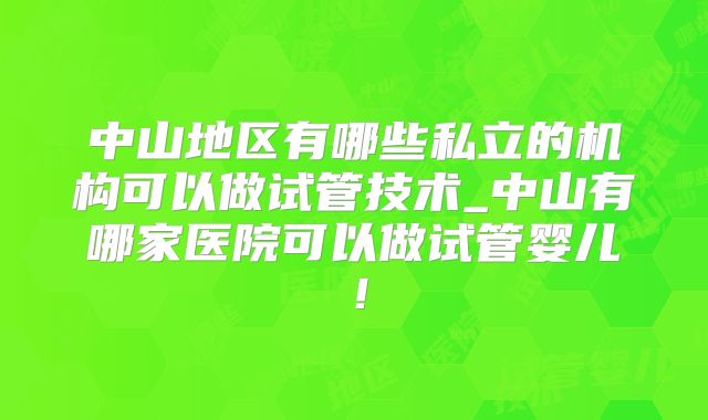 中山地区有哪些私立的机构可以做试管技术_中山有哪家医院可以做试管婴儿！