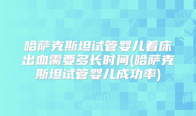 哈萨克斯坦试管婴儿着床出血需要多长时间(哈萨克斯坦试管婴儿成功率)