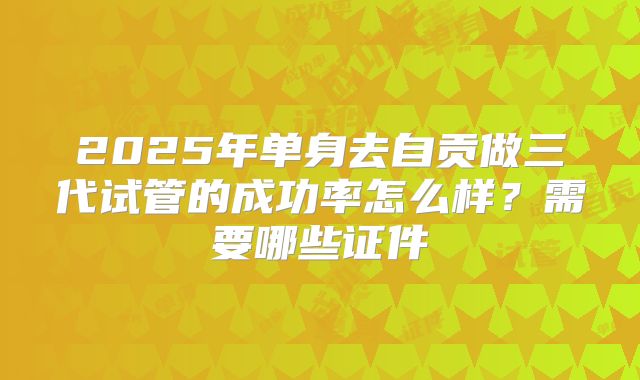 2025年单身去自贡做三代试管的成功率怎么样？需要哪些证件