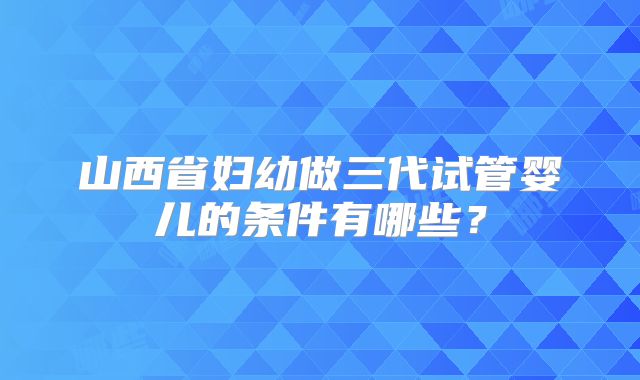 山西省妇幼做三代试管婴儿的条件有哪些？