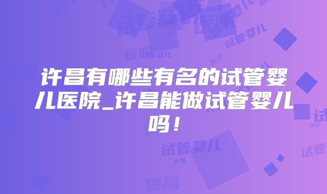 许昌有哪些有名的试管婴儿医院_许昌能做试管婴儿吗！